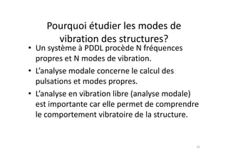 • Un système à PDDL procède N fréquences
propres et N modes de vibration.
• L’analyse modale concerne le calcul des
pulsations et modes propres.
Pourquoi étudier les modes de
vibration des structures?
pulsations et modes propres.
• L’analyse en vibration libre (analyse modale)
est importante car elle permet de comprendre
le comportement vibratoire de la structure.
10
 