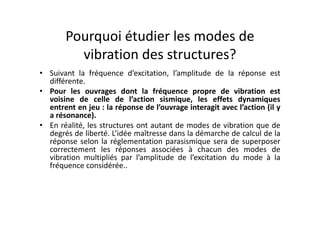 Pourquoi étudier les modes de
vibration des structures?
• Suivant la fréquence d’excitation, l’amplitude de la réponse est
différente.
• Pour les ouvrages dont la fréquence propre de vibration est
voisine de celle de l’action sismique, les effets dynamiques
entrent en jeu : la réponse de l’ouvrage interagit avec l’action (il y
a résonance).
a résonance).
• En réalité, les structures ont autant de modes de vibration que de
degrés de liberté. L’idée maîtresse dans la démarche de calcul de la
réponse selon la réglementation parasismique sera de superposer
correctement les réponses associées à chacun des modes de
vibration multipliés par l’amplitude de l’excitation du mode à la
fréquence considérée..
 