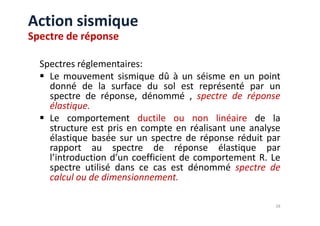 Spectres réglementaires:
Le mouvement sismique dû à un séisme en un point
donné de la surface du sol est représenté par un
spectre de réponse, dénommé , spectre de réponse
élastique.
Le comportement ductile ou non linéaire de la
Action sismique
Spectre de réponse
Le comportement ductile ou non linéaire de la
structure est pris en compte en réalisant une analyse
élastique basée sur un spectre de réponse réduit par
rapport au spectre de réponse élastique par
l’introduction d’un coefficient de comportement R. Le
spectre utilisé dans ce cas est dénommé spectre de
calcul ou de dimensionnement.
28
 