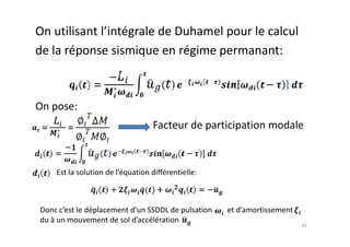 On utilisant l’intégrale de Duhamel pour le calcul
de la réponse sismique en régime permanant:
On pose:
Facteur de participation modale
Facteur de participation modale
33
Est la solution de l’équation différentielle:
Donc c’est le déplacement d’un SSDDL de pulsation et d’amortissement
du à un mouvement de sol d’accélération
 