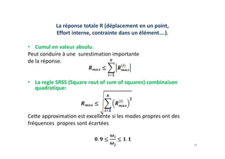 La réponse totale R (déplacement en un point,
Effort interne, contrainte dans un élément….).
• Cumul en valeur absolu:
Peut conduire à une surestimation importante
de la réponse.
• La regle SRSS (Square rout of sum of squares) combinaison
• La regle SRSS (Square rout of sum of squares) combinaison
quadratique:
Cette approximation est excellente si les modes propres ont des
fréquences propres sont écartées
39
 