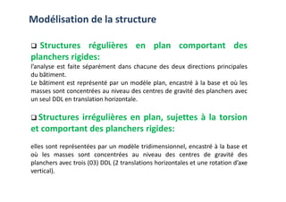 Modélisation de la structure
Structures régulières en plan comportant des
planchers rigides:
l’analyse est faite séparément dans chacune des deux directions principales
du bâtiment.
Le bâtiment est représenté par un modèle plan, encastré à la base et où les
masses sont concentrées au niveau des centres de gravité des planchers avec
un seul DDL en translation horizontale.
un seul DDL en translation horizontale.
Structures irrégulières en plan, sujettes à la torsion
et comportant des planchers rigides:
elles sont représentées par un modèle tridimensionnel, encastré à la base et
où les masses sont concentrées au niveau des centres de gravité des
planchers avec trois (03) DDL (2 translations horizontales et une rotation d’axe
vertical).
 