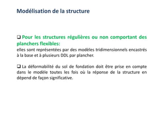 Pour les structures régulières ou non comportant des
planchers flexibles:
elles sont représentées par des modèles tridimensionnels encastrés
à la base et à plusieurs DDL par plancher.
Modélisation de la structure
à la base et à plusieurs DDL par plancher.
La déformabilité du sol de fondation doit être prise en compte
dans le modèle toutes les fois où la réponse de la structure en
dépend de façon significative.
 