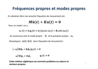 Fréquences propres et modes propres
En vibration libre non amortie l’équation de mouvement est:
Pour un mode i on a:
les inconnues sont le mode propre et la pulsation propre
6
les inconnues sont le mode propre et la pulsation propre
Remplaçons dans l’équation de mouvement :
Cette relation algébrique est nommée problème au valeurs et
vecteurs propres.
 