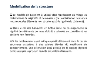 Le modèle de bâtiment à utiliser doit représenter au mieux les
distributions des rigidités et des masses. (ex : contribution des zones
nodales et des éléments non structuraux à la rigidité du bâtiment).
Dans le cas des bâtiments en béton armé ou en maçonnerie la
rigidité des éléments porteurs doit être calculée en considérant les
sections non fissurées.
Modélisation de la structure
sections non fissurées.
Si les déplacements sont critiques particulièrement dans le cas de
structures associées à des valeurs élevées du coefficient de
comportement, une estimation plus précise de la rigidité devient
nécessaire par la prise en compte de sections fissurées.
 