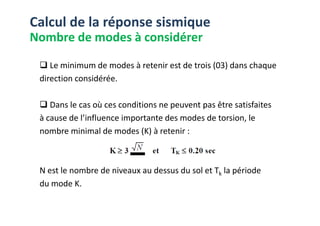 Le minimum de modes à retenir est de trois (03) dans chaque
direction considérée.
Dans le cas où ces conditions ne peuvent pas être satisfaites
à cause de l’influence importante des modes de torsion, le
Calcul de la réponse sismique
Nombre de modes à considérer
à cause de l’influence importante des modes de torsion, le
nombre minimal de modes (K) à retenir :
N est le nombre de niveaux au dessus du sol et Tk la période
du mode K.
 