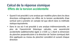 • Quand il est procédé à une analyse par modèles plans dans les deux
directions orthogonales Les effets de la torsion accidentelle d’axe
vertical sont à prendre en compte tel que décrit dans la méthode
statique équivalente.
• Dans le cas où il est procédé à une analyse tridimensionnelle, en
Calcul de la réponse sismique
Effets de la torsion accidentelle
• Dans le cas où il est procédé à une analyse tridimensionnelle, en
plus de l'excentricité théorique calculée, une excentricité
accidentelle (additionnelle) égale à ± 0.05 L,( L étant la dimension
du plancher perpendiculaire à la direction de l’action sismique) doit
être appliquée au niveau du plancher considéré et suivant chaque
direction
 