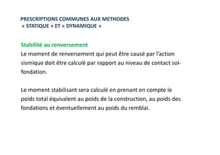 PRESCRIPTIONS COMMUNES AUX METHODES
« STATIQUE » ET « DYNAMIQUE »
Stabilité au renversement
Le moment de renversement qui peut être causé par l’action
sismique doit être calculé par rapport au niveau de contact sol-
fondation.
Le moment stabilisant sera calculé en prenant en compte le
poids total équivalent au poids de la construction, au poids des
fondations et éventuellement au poids du remblai.
 