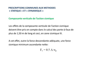 Composante verticale de l’action sismique
Les effets de la composante verticale de l’action sismique
doivent être pris en compte dans le calcul des porte-à-faux de
plus de 1,50 m de long et ceci, en zone sismique III.
PRESCRIPTIONS COMMUNES AUX METHODES
« STATIQUE » ET « DYNAMIQUE »
plus de 1,50 m de long et ceci, en zone sismique III.
A cet effet, outre la force descendante adéquate, une force
sismique minimum ascendante nette:
 