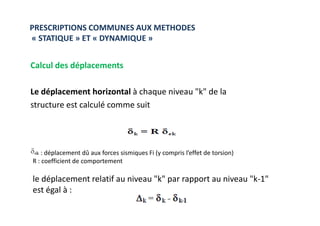 Calcul des déplacements
Le déplacement horizontal à chaque niveau "k" de la
structure est calculé comme suit
PRESCRIPTIONS COMMUNES AUX METHODES
« STATIQUE » ET « DYNAMIQUE »
: déplacement dû aux forces sismiques Fi (y compris l’effet de torsion)
R : coefficient de comportement
le déplacement relatif au niveau "k" par rapport au niveau "k-1"
est égal à :
 