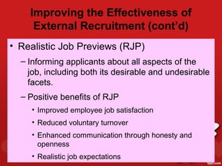 Improving the Effectiveness of
     External Recruitment (cont’d)
• Realistic Job Previews (RJP)
  – Informing applicants about all aspects of the
    job, including both its desirable and undesirable
    facets.
  – Positive benefits of RJP
    • Improved employee job satisfaction
    • Reduced voluntary turnover
    • Enhanced communication through honesty and
      openness
    • Realistic job expectations
 