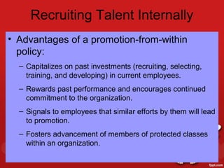 Recruiting Talent Internally
• Advantages of a promotion-from-within
  policy:
  – Capitalizes on past investments (recruiting, selecting,
    training, and developing) in current employees.
  – Rewards past performance and encourages continued
    commitment to the organization.
  – Signals to employees that similar efforts by them will lead
    to promotion.
  – Fosters advancement of members of protected classes
    within an organization.
 