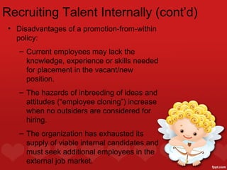 Recruiting Talent Internally (cont’d)
 • Disadvantages of a promotion-from-within
   policy:
    – Current employees may lack the
      knowledge, experience or skills needed
      for placement in the vacant/new
      position.
    – The hazards of inbreeding of ideas and
      attitudes (“employee cloning”) increase
      when no outsiders are considered for
      hiring.
    – The organization has exhausted its
      supply of viable internal candidates and
      must seek additional employees in the
      external job market.
 