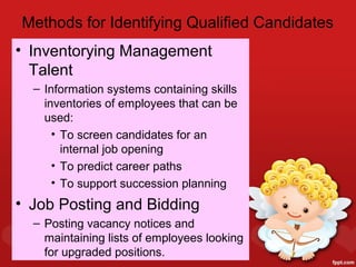 Methods for Identifying Qualified Candidates
• Inventorying Management
  Talent
  – Information systems containing skills
    inventories of employees that can be
    used:
      • To screen candidates for an
        internal job opening
      • To predict career paths
      • To support succession planning
• Job Posting and Bidding
  – Posting vacancy notices and
    maintaining lists of employees looking
    for upgraded positions.
 