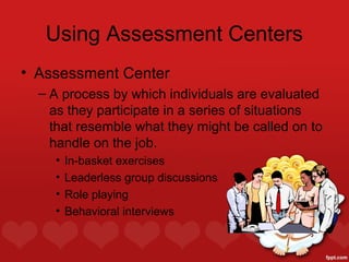 Using Assessment Centers
• Assessment Center
  – A process by which individuals are evaluated
    as they participate in a series of situations
    that resemble what they might be called on to
    handle on the job.
    •   In-basket exercises
    •   Leaderless group discussions
    •   Role playing
    •   Behavioral interviews
 