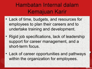 Hambatan Internal dalam
        Kemajuan Karir
• Lack of time, budgets, and resources for
  employees to plan their careers and to
  undertake training and development.
• Rigid job specifications, lack of leadership
  support for career management, and a
  short-term focus.
• Lack of career opportunities and pathways
  within the organization for employees.
 