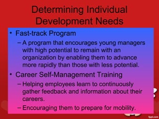 Determining Individual
        Development Needs
• Fast-track Program
  – A program that encourages young managers
    with high potential to remain with an
    organization by enabling them to advance
    more rapidly than those with less potential.
• Career Self-Management Training
  – Helping employees learn to continuously
    gather feedback and information about their
    careers.
  – Encouraging them to prepare for mobility.
 