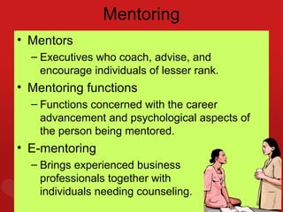 Mentoring
• Mentors
  – Executives who coach, advise, and
    encourage individuals of lesser rank.
• Mentoring functions
  – Functions concerned with the career
    advancement and psychological aspects of
    the person being mentored.
• E-mentoring
  – Brings experienced business
    professionals together with
    individuals needing 5–35
                        counseling.
 