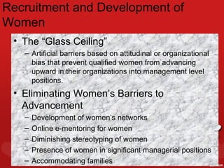 Recruitment and Development of
Women
 • The “Glass Ceiling”
   – Artificial barriers based on attitudinal or organizational
     bias that prevent qualified women from advancing
     upward in their organizations into management level
     positions.
 • Eliminating Women’s Barriers to
   Advancement
   –   Development of women’s networks
   –   Online e-mentoring for women
   –   Diminishing stereotyping of women
   –   Presence of women in significant managerial positions
                              5–40
   –   Accommodating families
 