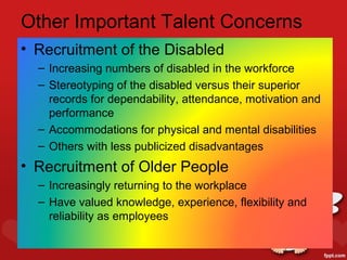 Other Important Talent Concerns
• Recruitment of the Disabled
  – Increasing numbers of disabled in the workforce
  – Stereotyping of the disabled versus their superior
    records for dependability, attendance, motivation and
    performance
  – Accommodations for physical and mental disabilities
  – Others with less publicized disadvantages
• Recruitment of Older People
  – Increasingly returning to the workplace
  – Have valued knowledge, experience, flexibility and
    reliability as employees
 