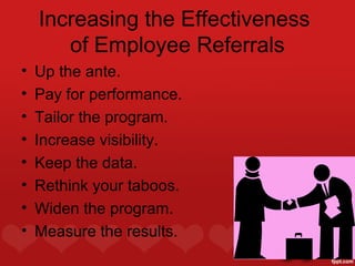 Increasing the Effectiveness
       of Employee Referrals
•   Up the ante.
•   Pay for performance.
•   Tailor the program.
•   Increase visibility.
•   Keep the data.
•   Rethink your taboos.
•   Widen the program.
•   Measure the results.
 