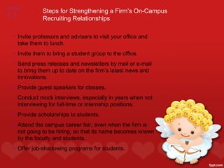 FIGURE
              Steps for Strengthening a Firm’s On-Campus
5.1           Recruiting Relationships

  • Invite professors and advisers to visit your office and
    take them to lunch.
  • Invite them to bring a student group to the office.
  • Send press releases and newsletters by mail or e-mail
    to bring them up to date on the firm’s latest news and
    innovations.
  • Provide guest speakers for classes.
  • Conduct mock interviews, especially in years when not
    interviewing for full-time or internship positions.
  • Provide scholarships to students.
  • Attend the campus career fair, even when the firm is
    not going to be hiring, so that its name becomes known
    by the faculty and students.
  • Offer job-shadowing programs for students.
 