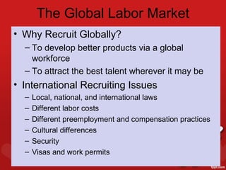 The Global Labor Market
• Why Recruit Globally?
  – To develop better products via a global
    workforce
  – To attract the best talent wherever it may be
• International Recruiting Issues
  –   Local, national, and international laws
  –   Different labor costs
  –   Different preemployment and compensation practices
  –   Cultural differences
  –   Security
  –   Visas and work permits
 