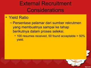 External Recruitment
           Considerations
• Yield Ratio
  – Persentase pelamar dari sumber rekrutmen
    yang membuatnya sampai ke tahap
    berikutnya dalam proses seleksi.
     • 100 resumes received, 50 found acceptable = 50%
       yield.
 