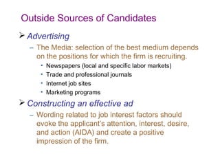 Outside Sources of Candidates
 Advertising
  – The Media: selection of the best medium depends
    on the positions for which the firm is recruiting.
     •   Newspapers (local and specific labor markets)
     •   Trade and professional journals
     •   Internet job sites
     •   Marketing programs
 Constructing an effective ad
  – Wording related to job interest factors should
    evoke the applicant’s attention, interest, desire,
    and action (AIDA) and create a positive
    impression of the firm.
 