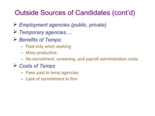 Outside Sources of Candidates (cont’d)
 Employment agencies (public, private)
 Temporary agencies….
 Benefits of Temps:
   – Paid only when working
   – More productive
   – No recruitment, screening, and payroll administration costs
 Costs of Temps
   – Fees paid to temp agencies
   – Lack of commitment to firm
 