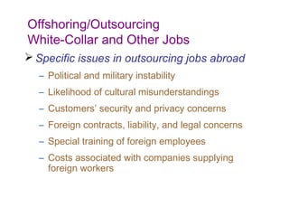 Offshoring/Outsourcing
White-Collar and Other Jobs
 Specific issues in outsourcing jobs abroad
  – Political and military instability
  – Likelihood of cultural misunderstandings
  – Customers’ security and privacy concerns
  – Foreign contracts, liability, and legal concerns
  – Special training of foreign employees
  – Costs associated with companies supplying
    foreign workers
 