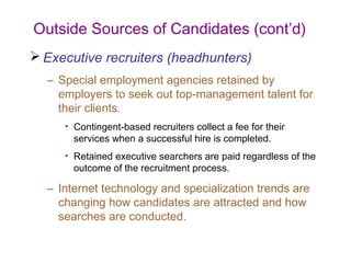 Outside Sources of Candidates (cont’d)
 Executive recruiters (headhunters)
  – Special employment agencies retained by
    employers to seek out top-management talent for
    their clients.
     • Contingent-based recruiters collect a fee for their
       services when a successful hire is completed.
     • Retained executive searchers are paid regardless of the
       outcome of the recruitment process.

  – Internet technology and specialization trends are
    changing how candidates are attracted and how
    searches are conducted.
 