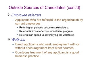 Outside Sources of Candidates (cont’d)
 Employee referrals
  – Applicants who are referred to the organization by
    current employees
     • Referring employees become stakeholders.
     • Referral is a cost-effective recruitment program.
     • Referral can speed up diversifying the workforce
 Walk-ins
  – Direct applicants who seek employment with or
    without encouragement from other sources.
  – Courteous treatment of any applicant is a good
    business practice.
 