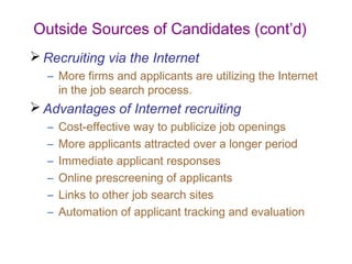 Outside Sources of Candidates (cont’d)
 Recruiting via the Internet
   – More firms and applicants are utilizing the Internet
     in the job search process.
 Advantages of Internet recruiting
   –   Cost-effective way to publicize job openings
   –   More applicants attracted over a longer period
   –   Immediate applicant responses
   –   Online prescreening of applicants
   –   Links to other job search sites
   –   Automation of applicant tracking and evaluation
 
