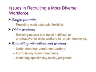 Issues in Recruiting a More Diverse
Workforce
 Single parents
  – Providing work schedule flexibility.
 Older workers
  – Revising polices that make it difficult or
    unattractive for older workers to remain employed.
 Recruiting minorities and women
  – Understanding recruitment barriers.
  – Formulating recruitment plans.
  – Instituting specific day-to-day programs.
 
