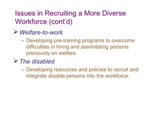 Issues in Recruiting a More Diverse
Workforce (cont’d)
 Welfare-to-work
  – Developing pre-training programs to overcome
    difficulties in hiring and assimilating persons
    previously on welfare.
 The disabled
  – Developing resources and policies to recruit and
    integrate disable persons into the workforce.
 