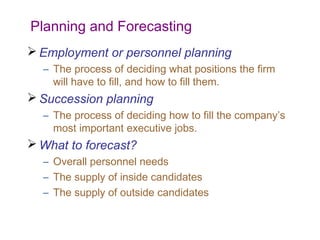 Planning and Forecasting
 Employment or personnel planning
  – The process of deciding what positions the firm
    will have to fill, and how to fill them.
 Succession planning
  – The process of deciding how to fill the company’s
    most important executive jobs.
 What to forecast?
  – Overall personnel needs
  – The supply of inside candidates
  – The supply of outside candidates
 