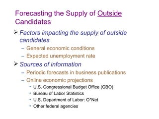 Forecasting the Supply of Outside
Candidates
 Factors impacting the supply of outside
  candidates
  – General economic conditions
  – Expected unemployment rate
 Sources of information
  – Periodic forecasts in business publications
  – Online economic projections
     •   U.S. Congressional Budget Office (CBO)
     •   Bureau of Labor Statistics
     •   U.S. Department of Labor: O*Net
     •   Other federal agencies
 