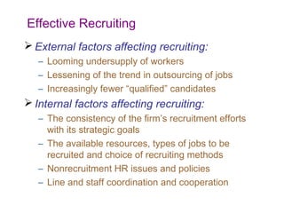 Effective Recruiting
 External factors affecting recruiting:
   – Looming undersupply of workers
   – Lessening of the trend in outsourcing of jobs
   – Increasingly fewer “qualified” candidates
 Internal factors affecting recruiting:
   – The consistency of the firm’s recruitment efforts
     with its strategic goals
   – The available resources, types of jobs to be
     recruited and choice of recruiting methods
   – Nonrecruitment HR issues and policies
   – Line and staff coordination and cooperation
 