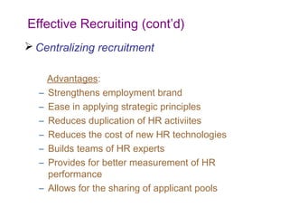 Effective Recruiting (cont’d)
 Centralizing recruitment

      Advantages:
  –   Strengthens employment brand
  –   Ease in applying strategic principles
  –   Reduces duplication of HR activiites
  –   Reduces the cost of new HR technologies
  –   Builds teams of HR experts
  –   Provides for better measurement of HR
      performance
  –   Allows for the sharing of applicant pools
 