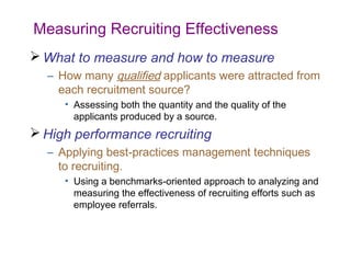 Measuring Recruiting Effectiveness
 What to measure and how to measure
  – How many qualified applicants were attracted from
    each recruitment source?
     • Assessing both the quantity and the quality of the
       applicants produced by a source.
 High performance recruiting
  – Applying best-practices management techniques
    to recruiting.
     • Using a benchmarks-oriented approach to analyzing and
       measuring the effectiveness of recruiting efforts such as
       employee referrals.
 