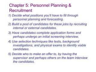 Chapter 5: Personnel Planning &
Recruitment
1) Decide what positions you’ll have to fill through
   personnel planning and forecasting.
2) Build a pool of candidates for these jobs by recruiting
    internal or external candidates.
3) Have candidates complete application forms and
   perhaps undergo an initial screening interview.
4) Use selection techniques like tests, background
   investigations, and physical exams to identify viable
   candidates.
5) Decide who to make an offer to, by having the
   supervisor and perhaps others on the team interview
   the candidates.
 