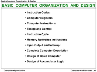 1
Basic Computer Organization & Design
Computer Organization Computer Architectures Lab
BASIC COMPUTER ORGANIZATION AND DESIGN
• Instruction Codes
• Computer Registers
• Computer Instructions
• Timing and Control
• Instruction Cycle
• Memory Reference Instructions
• Input-Output and Interrupt
• Complete Computer Description
• Design of Basic Computer
• Design of Accumulator Logic
 