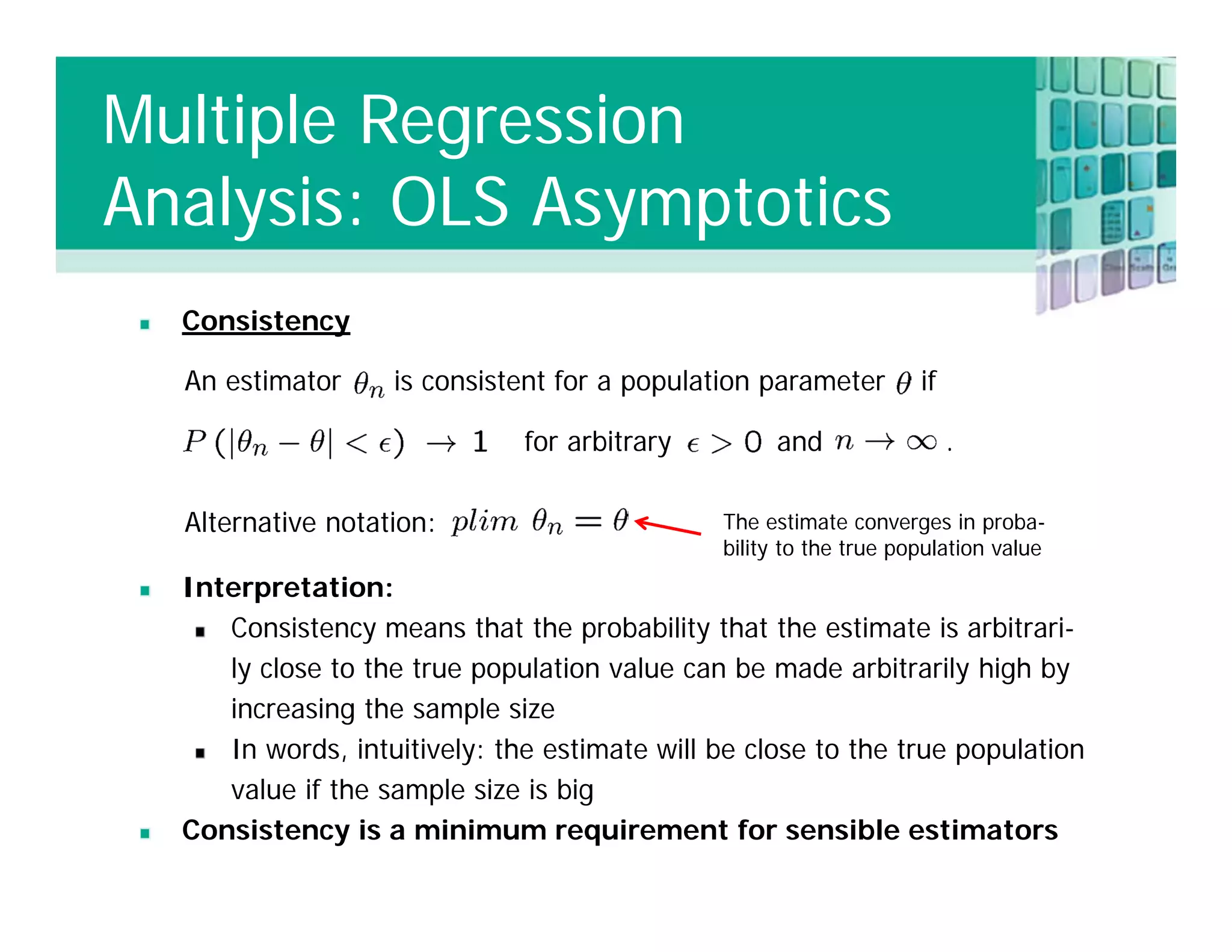 Consistency
Interpretation:
Consistency means that the probability that the estimate is arbitrari-
ly close to the true population value can be made arbitrarily high by
increasing the sample size
In words, intuitively: the estimate will be close to the true population
value if the sample size is big
Consistency is a minimum requirement for sensible estimators
An estimator is consistent for a population parameter if
for arbitrary and .
Alternative notation: The estimate converges in proba-
bility to the true population value
Multiple Regression
Analysis: OLS Asymptotics
 