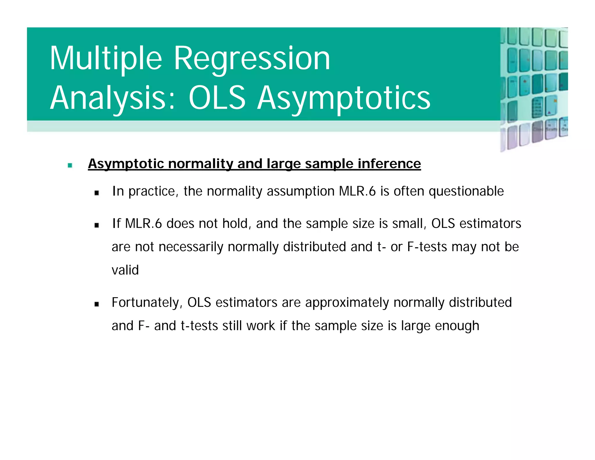 Asymptotic normality and large sample inference
In practice, the normality assumption MLR.6 is often questionable
If MLR.6 does not hold, and the sample size is small, OLS estimators
are not necessarily normally distributed and t- or F-tests may not be
valid
Fortunately, OLS estimators are approximately normally distributed
and F- and t-tests still work if the sample size is large enough
Multiple Regression
Analysis: OLS Asymptotics
 