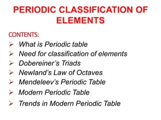 PERIODIC CLASSIFICATION OF
ELEMENTS
CONTENTS:
 What is Periodic table
 Need for classification of elements
 Dobereiner’s Triads
 Newland’s Law of Octaves
 Mendeleev’s Periodic Table
 Modern Periodic Table
 Trends in Modern Periodic Table
 