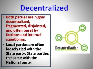 • Both parties are highly 
decentralized, 
fragmented, disjointed, 
and often beset by 
factions and internal 
squabbling. 
• Local parties are often 
loosely tied with the 
State party; State parties 
the same with the 
National party. 
 