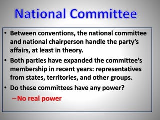 • Between conventions, the national committee 
and national chairperson handle the party’s 
affairs, at least in theory. 
• Both parties have expanded the committee’s 
membership in recent years: representatives 
from states, territories, and other groups. 
• Do these committees have any power? 
–No real power 
 