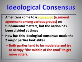 • Americans come to a consensus (a general 
agreement among various groups) on 
fundamental matters, but the nation has 
been divided at times 
• How has this ideological consensus made the 
2 major parties look alike? 
– Both parties tend to be moderate and try 
to occupy “the middle of the road” to get 
more voters. 
 
