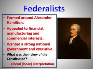 • Formed around Alexander 
Hamilton. 
• Appealed to financial, 
manufacturing and 
commercial interests. 
• Wanted a strong national 
government and executive. 
• What was their view of the 
Constitution? 
– Liberal (loose) interpretation 
 